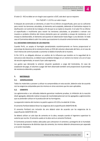 92Ministerio de Obras Publicas y Comunicaciones - 1ra Edición – 2011 .
El valor (1 - KV) no debe ser en ningún caso superior a 0.87, vale decir que se requiere:
Fm= Fk/0.87 = 1.15 Fk o un valor mayor.
Si después de construido un elemento, el valor Fm es inferior al especificado, pero aun es suficiente
para resistir las tensiones calculadas, el elemento será aceptado, debiendo el Contratista mejorar la
dosificación o el control de los trabajos a fin de que no se repita la situación. Si el valor Fm es inferior
al especificado e insuficiente para resistir las tensiones calculadas, se procederá a extraer una
muestra o probeta cilíndrica del mismo elemento para ser sometida a ensayo de resistencia, si el
ensayo es desfavorable, el elemento será puesto en observación hasta llegar a una decisión. En todo
caso el Contratista deberá cubrir los costos que ocasionen la situación anteriormente mencionada.
4.5. DECISIONES DERIVADAS DE LOS ENSAYOS
Cuando Fk<fc, se acepta el hormigón penalizándolo económicamente en forma proporcional al
porcentaje de descenso de la resistencia hasta un 91% del volumen observado del ítem, en el caso de
nivel intenso de control procede a aumentar al doble el tamaño de la muestra.
Si Fk< 0.9 fc, es obligado efectuar un análisis de la influencia que tendrán en la seguridad de la
estructura este descenso, se deberá sacar probetas testigos en un número no menor a 6 y en el caso
de sección segmentada, se sacará 3 por cada segmento.
Los gastos que demande la anterior situación quedarán a cargo del Contratista. En caso de
aceptación de pago, el volumen a pagar del ítem observado también será proporcional al porcentaje
de resistencia obtenido y aceptado.
5. MATERIALES
5.1. GENERALIDADES
Todos los materiales a proveer y utilizar no comprendidos en esta sección, deberán estar de acuerdo
con las exigencias estipuladas para los mismos en otras secciones que les sean aplicables.
5.2. CEMENTO
Los aglomerantes a ser utilizados deberán garantizar mediante pruebas, la inhibición de la reacción
álcali-agregado, debiendo realizar ensayos de reactividad potencial con los agregados y aglomerantes
que se pretenden utilizar en la producción de los hormigones.
La expansión máxima del mortero no podrá superar el 0.11% a la edad de 12 días.
El cemento Portland deberá llenar las exigencias de la especificación AASHTO M-85.
El cemento Portland con inclusión de aire deberá estar de acuerdo con las exigencias de la
especificación AASHTO M-154.
Se deberá utilizar un solo tipo de cemento en la obra, excepto cuando el Ingeniero supervisor lo
autorice por escrito. El cemento usado en la obra será un cemento Portland.
El Contratista proveerá medios adecuados para almacenar el cemento y protegerlo de la humedad.
En caso de disponerse de distintos tipos de cemento, los mismos deberán almacenarse por separado
y no serán mezclados.
 