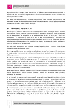 93 Ministerio de Obras Publicas y Comunicaciones - 1ra Edición2011
Bolsas de cemento que estén siendo almacenadas, no deberán ser apiladas en montones de más de
10 bolsas de alto, en su envase original y deberá almacenarse por un tiempo máximo de un mes que
no comprometan su calidad.
Las bolsas de cemento que por cualquier circunstancia hayan fraguado parcialmente o que
contengan terrones de cemento aglutinados, deberán ser rechazadas. El uso del cemento recuperado
de bolsas rechazadas o usadas, no será permitido.
5.3. ADITIVOS PARA INCLUSIÓN DE AIRE
En caso que el Contratista se decida a usar un aditivo para incluir aire al hormigón, deberá presentar
certificaciones basadas sobre ensayos efectuados en un laboratorio reconocido, con el fin de probar
que el material llena las exigencias de las especificaciones AASHO M-154 (ASTM C-260), para
resistencias a la compresión y flexión a los 7 y 28 días respectivamente y a los efectos del
congelamiento y descongelamiento(esto último solamente si en algún caso las condiciones del clima
llegasen a situaciones extrema aún no acontecidas en el país). Los ensayos de sangría, adherencia y
variación volumétrica no serán exigidos.
Un laboratorio "reconocido" será cualquier laboratorio de hormigón y cemento inspeccionado
regularmente y aceptado por el MOPC.
Los ensayos podrán hacerse con muestras tomadas de una cantidad remitida por el Contratista para
el uso de la obra, o con muestras remitidas y certificadas por el fabricante como representativa del
aditivo a proveerse.
Cuando el Contratista proponga el uso de un aditivo para incluir aire, que haya sido aprobado con
anterioridad, deberá remitir un certificado en que se establezca que el aditivo presentado es el
mismo aprobado con anterioridad. Cuando un aditivo ofrecido es esencialmente el mismo, con
pequeñas diferencias de concentración que otro material aprobado con anterioridad, se exigirá un
certificado que establezca que dicho producto es esencialmente igual a la mezcla aprobada y que no
contiene otro aditivo ni agente químico.
Antes o en cualquier momento, durante la construcción, el Ingeniero supervisor podrá exigir que el
aditivo seleccionado por el Contratista, sea sometido a ensayos para determinar su efecto sobre la
resistencia del hormigón.
Al ser ensayado de esta manera, la resistencia a la compresión a los 7 días, del hormigón hecho con
el cemento y los agregados en las proporciones a emplear en la obra, y conteniendo el aditivo a
ensayar, en cantidad suficiente como para producir una inclusión de un 3% a 6% de aire en el
hormigón plástico, no deberá ser inferior a un 88% de la resistencia del hormigón elaborado con los
mismos materiales, con igual contenido de cemento y la misma consistencia, pero sin el aditivo.
El porcentaje de reducción de resistencia se calculará de la resistencia media de, por lo menos, 5
cilindros normales de cada tipo de hormigón de 15 cm. de diámetro por 30 cm. de alto cada uno. Las
probetas se harán y curarán en el laboratorio de acuerdo con las exigencias de las especificaciones
AASHTO T-126 (ASTM C-192) y se ensayarán de acuerdo con las especificaciones AASHTO T-22 (ASTM
C-39).
 