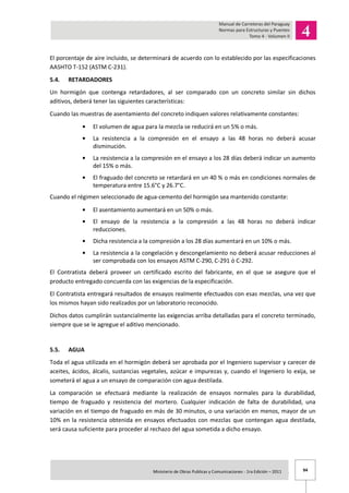 94Ministerio de Obras Publicas y Comunicaciones - 1ra Edición – 2011 .
El porcentaje de aire incluido, se determinará de acuerdo con lo establecido por las especificaciones
AASHTO T-152 (ASTM C-231).
5.4. RETARDADORES
Un hormigón que contenga retardadores, al ser comparado con un concreto similar sin dichos
aditivos, deberá tener las siguientes características:
Cuando las muestras de asentamiento del concreto indiquen valores relativamente constantes:
El volumen de agua para la mezcla se reducirá en un 5% o más.
La resistencia a la compresión en el ensayo a las 48 horas no deberá acusar
disminución.
La resistencia a la compresión en el ensayo a los 28 días deberá indicar un aumento
del 15% o más.
El fraguado del concreto se retardará en un 40 % o más en condiciones normales de
temperatura entre 15.6°C y 26.7°C.
Cuando el régimen seleccionado de agua-cemento del hormigón sea mantenido constante:
El asentamiento aumentará en un 50% o más.
El ensayo de la resistencia a la compresión a las 48 horas no deberá indicar
reducciones.
Dicha resistencia a la compresión a los 28 días aumentará en un 10% o más.
La resistencia a la congelación y descongelamiento no deberá acusar reducciones al
ser comprobada con los ensayos ASTM C-290, C-291 ó C-292.
El Contratista deberá proveer un certificado escrito del fabricante, en el que se asegure que el
producto entregado concuerda con las exigencias de la especificación.
El Contratista entregará resultados de ensayos realmente efectuados con esas mezclas, una vez que
los mismos hayan sido realizados por un laboratorio reconocido.
Dichos datos cumplirán sustancialmente las exigencias arriba detalladas para el concreto terminado,
siempre que se le agregue el aditivo mencionado.
5.5. AGUA
Toda el agua utilizada en el hormigón deberá ser aprobada por el Ingeniero supervisor y carecer de
aceites, ácidos, álcalis, sustancias vegetales, azúcar e impurezas y, cuando el Ingeniero lo exija, se
someterá el agua a un ensayo de comparación con agua destilada.
La comparación se efectuará mediante la realización de ensayos normales para la durabilidad,
tiempo de fraguado y resistencia del mortero. Cualquier indicación de falta de durabilidad, una
variación en el tiempo de fraguado en más de 30 minutos, o una variación en menos, mayor de un
10% en la resistencia obtenida en ensayos efectuados con mezclas que contengan agua destilada,
será causa suficiente para proceder al rechazo del agua sometida a dicho ensayo.
 