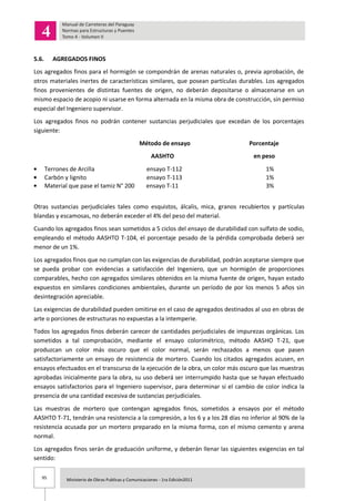 95 Ministerio de Obras Publicas y Comunicaciones - 1ra Edición2011
5.6. AGREGADOS FINOS
Los agregados finos para el hormigón se compondrán de arenas naturales o, previa aprobación, de
otros materiales inertes de características similares, que posean partículas durables. Los agregados
finos provenientes de distintas fuentes de origen, no deberán depositarse o almacenarse en un
mismo espacio de acopio ni usarse en forma alternada en la misma obra de construcción, sin permiso
especial del Ingeniero supervisor.
Los agregados finos no podrán contener sustancias perjudiciales que excedan de los porcentajes
siguiente:
Método de ensayo Porcentaje
AASHTO en peso
Terrones de Arcilla ensayo T-112 1%
Carbón y lignito ensayo T-113 1%
Material que pase el tamiz N° 200 ensayo T-11 3%
Otras sustancias perjudiciales tales como esquistos, álcalis, mica, granos recubiertos y partículas
blandas y escamosas, no deberán exceder el 4% del peso del material.
Cuando los agregados finos sean sometidos a 5 ciclos del ensayo de durabilidad con sulfato de sodio,
empleando el método AASHTO T-104, el porcentaje pesado de la pérdida comprobada deberá ser
menor de un 1%.
Los agregados finos que no cumplan con las exigencias de durabilidad, podrán aceptarse siempre que
se pueda probar con evidencias a satisfacción del Ingeniero, que un hormigón de proporciones
comparables, hecho con agregados similares obtenidos en la misma fuente de origen, hayan estado
expuestos en similares condiciones ambientales, durante un período de por los menos 5 años sin
desintegración apreciable.
Las exigencias de durabilidad pueden omitirse en el caso de agregados destinados al uso en obras de
arte o porciones de estructuras no expuestas a la intemperie.
Todos los agregados finos deberán carecer de cantidades perjudiciales de impurezas orgánicas. Los
sometidos a tal comprobación, mediante el ensayo colorimétrico, método AASHO T-21, que
produzcan un color más oscuro que el color normal, serán rechazados a menos que pasen
satisfactoriamente un ensayo de resistencia de mortero. Cuando los citados agregados acusen, en
ensayos efectuados en el transcurso de la ejecución de la obra, un color más oscuro que las muestras
aprobadas inicialmente para la obra, su uso deberá ser interrumpido hasta que se hayan efectuado
ensayos satisfactorios para el Ingeniero supervisor, para determinar si el cambio de color indica la
presencia de una cantidad excesiva de sustancias perjudiciales.
Las muestras de mortero que contengan agregados finos, sometidos a ensayos por el método
AASHTO T-71, tendrán una resistencia a la compresión, a los 6 y a los 28 días no inferior al 90% de la
resistencia acusada por un mortero preparado en la misma forma, con el mismo cemento y arena
normal.
Los agregados finos serán de graduación uniforme, y deberán llenar las siguientes exigencias en tal
sentido:
 