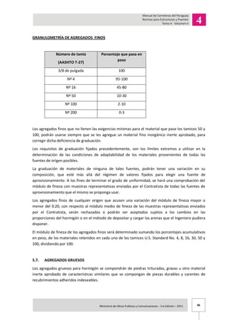 96Ministerio de Obras Publicas y Comunicaciones - 1ra Edición – 2011 .
GRANULOMETRÍA DE AGREGADOS FINOS
Número de tamiz
(AASHTO T-27)
Porcentaje que pasa en
peso
3/8 de pulgada 100
Nº 4 95-100
Nº 16 45-80
Nº 50 10-30
Nº 100 2-10
Nº 200 0-3
Los agregados finos que no llenen las exigencias mínimas para el material que pase los tamices 50 y
100, podrán usarse siempre que se les agregue un material fino inorgánico inerte aprobado, para
corregir dicha deficiencia de graduación.
Los requisitos de graduación fijados precedentemente, son los límites extremos a utilizar en la
determinación de las condiciones de adaptabilidad de los materiales provenientes de todas las
fuentes de origen posibles.
La graduación de materiales de ninguna de tales fuentes, podrán tener una variación en su
composición, que esté más allá del régimen de valores fijados para elegir una fuente de
aprovisionamiento. A los fines de terminar el grado de uniformidad, se hará una comprobación del
módulo de fineza con muestras representativas enviadas por el Contratista de todas las fuentes de
aprovisionamiento que el mismo se proponga usar.
Los agregados finos de cualquier origen que acusen una variación del módulo de fineza mayor o
menor del 0.20, con respecto al módulo medio de fineza de las muestras representativas enviados
por el Contratista, serán rechazados o podrán ser aceptados sujetos a los cambios en las
proporciones del hormigón o en el método de depositar y cargar las arenas que el Ingeniero pudiera
disponer.
El módulo de fineza de los agregados finos será determinado sumando los porcentajes acumulativos
en peso, de los materiales retenidos en cada uno de los tamices U.S. Standard No. 4, 8, 16, 30, 50 y
100, dividiendo por 100.
5.7. AGREGADOS GRUESOS
Los agregados gruesos para hormigón se compondrán de piedras trituradas, gravas u otro material
inerte aprobado de características similares que se compongan de piezas durables y carentes de
recubrimientos adheridos indeseables.
 