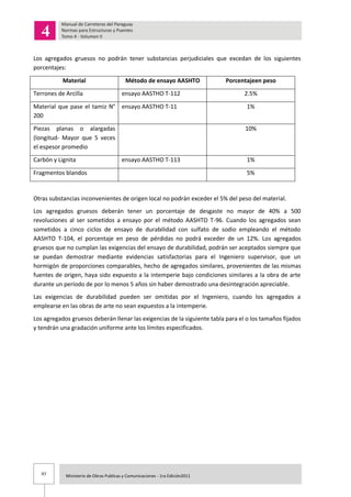 97 Ministerio de Obras Publicas y Comunicaciones - 1ra Edición2011
Los agregados gruesos no podrán tener substancias perjudiciales que excedan de los siguientes
porcentajes:
Material Método de ensayo AASHTO Porcentajeen peso
Terrones de Arcilla ensayo AASTHO T-112 2.5%
Material que pase el tamiz N°
200
ensayo AASTHO T-11 1%
Piezas planas o alargadas
(longitud- Mayor que 5 veces
el espesor promedio
10%
Carbón y Lignita ensayo AASTHO T-113 1%
Fragmentos blandos 5%
Otras substancias inconvenientes de origen local no podrán exceder el 5% del peso del material.
Los agregados gruesos deberán tener un porcentaje de desgaste no mayor de 40% a 500
revoluciones al ser sometidos a ensayo por el método AASHTO T-96. Cuando los agregados sean
sometidos a cinco ciclos de ensayo de durabilidad con sulfato de sodio empleando el método
AASHTO T-104, el porcentaje en peso de pérdidas no podrá exceder de un 12%. Los agregados
gruesos que no cumplan las exigencias del ensayo de durabilidad, podrán ser aceptados siempre que
se puedan demostrar mediante evidencias satisfactorias para el Ingeniero supervisor, que un
hormigón de proporciones comparables, hecho de agregados similares, provenientes de las mismas
fuentes de origen, haya sido expuesto a la intemperie bajo condiciones similares a la obra de arte
durante un período de por lo menos 5 años sin haber demostrado una desintegración apreciable.
Las exigencias de durabilidad pueden ser omitidas por el Ingeniero, cuando los agregados a
emplearse en las obras de arte no sean expuestos a la intemperie.
Los agregados gruesos deberán llenar las exigencias de la siguiente tabla para el o los tamaños fijados
y tendrán una gradación uniforme ante los límites especificados.
 