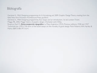 Gerstner, K., 1964. Designing programmes. In: H.Armstrong, ed. 2009. Graphic DesignTheory, reading from the
ﬁeld. NewYork: Princeton Architectural Press, pp.58-61.
Gerstner, K., 1968. Designing programmes, four essays and an introduction. 1st ed. London:Tiranti.
Meggs, P.B., 2006. Meggs’ history of graphic design. Chichester: John Wiley.
Rosarivo, Raúl M., Divina proporción tipográﬁca, La Plata,Argentina (1953). Previous editions: 1948 and 1947
Tschichold, Jan (1991).The form of the book: essays on the morality of good design. Point Roberts,WA: Hartley &
Marks. ISBN 0-88179-116-4.
Bibliografía
 