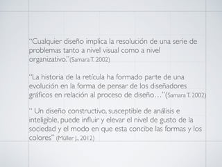 “Cualquier diseño implica la resolución de una serie de
problemas tanto a nivel visual como a nivel
organizativo.”(SamaraT. 2002)
“La historia de la retícula ha formado parte de una
evolución en la forma de pensar de los diseñadores
gráﬁcos en relación al proceso de diseño…”(SamaraT. 2002)
“ Un diseño constructivo, susceptible de análisis e
inteligible, puede inﬂuir y elevar el nivel de gusto de la
sociedad y el modo en que esta concibe las formas y los
colores” (Müller J., 2012)
 