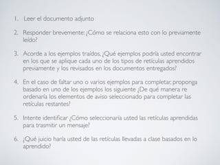 1. Leer el documento adjunto
2. Responder brevemente: ¿Cómo se relaciona esto con lo previamente
leído?
3. Acorde a los ejemplos traídos, ¿Qué ejemplos podría usted encontrar
en los que se aplique cada uno de los tipos de retículas aprendidos
previamente y los revisados en los documentos entregados?
4. En el caso de faltar uno o varios ejemplos para completar, proponga
basado en uno de los ejemplos los siguiente ¿De qué manera re
ordenaría los elementos de aviso seleccionado para completar las
retículas restantes?
5. Intente identiﬁcar ¿Cómo seleccionaría usted las retículas aprendidas
para trasmitir un mensaje?
6. ¿Qué juicio haría usted de las retículas llevadas a clase basados en lo
aprendido?
 