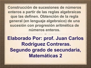 Construcción de sucesiones de números
enteros a partir de las reglas algebraicas
que las definen. Obtención de la regla
general (en lenguaje algebraico) de una
sucesión con progresión aritmética de
números enteros.
Elaborado Por: prof. Juan Carlos
Rodríguez Contreras.
Segundo grado de secundaria,
Matemáticas 2
 