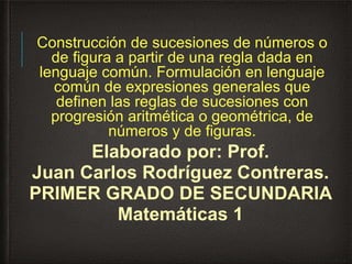 Construcción de sucesiones de números o
de figura a partir de una regla dada en
lenguaje común. Formulación en lenguaje
común de expresiones generales que
definen las reglas de sucesiones con
progresión aritmética o geométrica, de
números y de figuras.
Elaborado por: Prof.
Juan Carlos Rodríguez Contreras.
PRIMER GRADO DE SECUNDARIA
Matemáticas 1
 