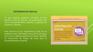 INFORMACION INICIAL:
En este entorno podemos encontrar el foro
general y foro de noticias, una presentación del
curso, acompañamiento docente, la agenda, los
acuerdos y glosario.
Este entorno es muy importante ya que con el
podemos estar informados acerca de lo que pasa
en el curso, además podemos encontrar también
las direcciones de Skype del tutor para el
acompañamiento docente.
 