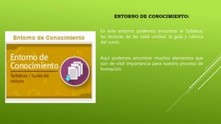 ENTORNO DE CONOCIMIENTO:
En este entorno podemos encontrar el Syllabus,
las lecturas de las cada unidad, la guía y rubrica
del curso.
Aquí podemos encontrar muchos elementos que
son de vital importancia para nuestro proceso de
formación
 