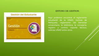 ENTONO DE GESTION:
Aquí podemos encontrar el reglamento
estudiantil de la UNAD, normas de
Netiqueta, reglamento del bienestar
universitario, la biblioteca, la consejería,
registro y control, soporte técnico,
noticias UNAD entre otros.
 