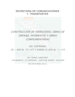 SECRETARIA DE COMUNICACIONES
Y TRANSPORTES
CONSTRUCCIÓN DE TERRACERÍAS, OBRAS DE
DRENAJE, PAVIMENTOS Y OBRAS
COMPLEMENTARIAS
DEL SUBTRAMO:
20 + 800 AL 31+477 Y RAMAL 0+000 AL 1+119
DEL TRAMO CARRETERO:
LOS BARRILES - EL CARDONAL - BOCA DEL ÁLAMO – SAN JUAN
DE LOS PLANES, B.C.S.
 