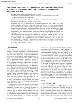 JOURNAL OF APPLIED PHYSICS                                        VOLUME 96, NUMBER 1                                       1 JULY 2004


Fabrication of focused poly„vinylidene ﬂuoride-triﬂuoroethylene…
P„VDF-TrFE… copolymer 40–50 MHz ultrasound transducers
on curved surfaces
         Michelle Robert, Gilbert Molingou, and Kevin Snook
         Department of Bioengineering, Pennsylvania State University, University Park, Pennsylvania 16802
         Jonathan Cannata and K. Kirk Shung
         Department of Biomedical Engineering, University of Southern California, Los Angeles, California 90089
         ͑Received 13 November 2003; accepted 20 April 2004͒
         Copolymer ﬁlms such as poly͑vinylidene ﬂuoride-triﬂuoroethylene͒ P͑VDF-TrFE͒ have lower
         acoustic impedance compared to their ceramic counterparts, allowing for a better acoustic match to
         tissues in the human body. Because of this, copolymer ultrasonic transducers are capable of yielding
         the desirable characteristics of broad bandwidth and short pulse duration that allow better image
         resolution to be achieved. In the past, such transducers in the frequency range from 40 to 80 MHz
         have frequently been fabricated by spin coating the copolymer ﬁlm onto a ﬂat substrate and then
         applying the ﬁlm to a curved backing using an adhesive layer. The adhesive layer may cause
         spurious signals at these frequencies, in addition to the ﬁlm damage that may occur as a result of
         such processing. In order to avoid these problems, a copolymer ﬁlm can be directly spin coated onto
         a curved substrate. The resulting devices had an operating frequency of over 40 MHz and
         approximately a 75% bandwidth. The potential of several approaches that could be further explored
         to increase the level of performance of such devices is also discussed. © 2004 American Institute
         of Physics. ͓DOI: 10.1063/1.1760233͔



I. INTRODUCTION                                                         damage to the fragile piezoelectric ﬁlm. Another problem is
                                                                        that the adhesive layer can become a source of acoustic in-
     Piezoelectric copolymers have been frequently used for
                                                                        terference, which is a major concern at higher frequencies
biomedical ultrasound applications because their properties
                                                                        where the thickness of the glue layer may approach the di-
are well suited for this purpose.1 Kawai discovered that poly-
                                                                        mension of a wavelength of the acoustic signal. This paper
vinylidene ﬂuoride ͑PVDF͒ had a slight residual polarization
                                                                        will describe a process that spin coats the copolymer ﬁlm
due to the CF2 dipoles aligning in a direction normal to the
                                                                        directly onto a curved substrate for fabricating ultrasonic
surface prior to poling.2 PVDF must be stretched to properly
                                                                        transducers in the frequency range of 30– 80 MHz for ultra-
align the dipoles and produce a piezoelectric form of the
                                                                        sonic biomicroscopy,6 alleviating these problems when de-
material. The stretching creates a stress within the ﬁlm that
                                                                        signing and fabricating focused transducers with piezoelec-
can be eased with exposure to relatively low temperatures
                                                                        tric polymers. The method used in this study is somewhat
͑around 65 °C͒, but not without a loss of the piezoelectric
                                                                        similar to that reported by Kimura and Ohigash7 who depos-
properties obtained through the stretching.3 The problems re-
lated to the stretching of the ﬁlm have been eliminated with            ited P͑VDF-TrFE͒ thin ﬁlms of up to 5 ␮m thick onto a
the development of a copolymer of PVDF and triﬂuoroeth-                 copper substrate for fabricating focused transducers at a reso-
ylene ͑TrFE͒, which was shown to demonstrate a higher                   nating frequency of up to 110 MHz. The major difference
level of piezoelectricity than its predecessor.4,5 Many com-            between results reported by this paper and those by Kimura
mercially available copolymers consist of a 75/25 molar ratio           and Ohigash7 lies in that the ﬁlm thicknesses for transducers
of PVDF to TrFE. Because the P͑VDF-TrFE͒ ﬁlm does not                   in the frequency range from 30 to 80 MHz are much thicker,
require stretching in order to exhibit piezoelectricity, it al-         making it more difﬁcult to prepare. The bandwidth achieved
lows for alternate fabrication methods. One such method that            ͑75%͒ is at least at par with if not better than those of ultra-
has shown to be promising over the past few years is spin               sonic transducers fabricated with other piezoelectric
coating the copolymer onto a substrate after dissolution in             materials.8,9
methyl ethyl ketone ͑MEK͒.
                                                                        II. DEVICE FABRICATION
     The copolymer P͑VDF-TrFE͒ has recently been gaining
popularity for use in ultrasound transducers. The fabrication               Many aspects of the established ﬂat substrate spin coat-
of a focused transducer using the copolymer previously re-              ing technique required modiﬁcation in order to spin coat the
quired the ﬁlm to be spin coated onto a ﬂat substrate and               copolymer solution onto a curved substrate. Very little infor-
transferred onto the rounded backing. However, this extra               mation was given in previous studies7 as to how the copoly-
step required the use of an adhesive layer and a proper ﬁt to           mer was spin coated onto a curved substrate. The methods
the ﬁnal substrate. Transferring the ﬁlm from its original sub-         that have been developed and will be reported herein are
strate to the curved backing of the transducer can result in            therefore meant to serve as a basis for the further evolution

0021-8979/2004/96(1)/252/5/$22.00                                 252                                © 2004 American Institute of Physics
 