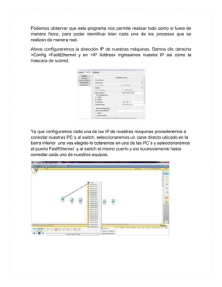 Podemos observar que este programa nos permite realizar todo como si fuera de
manera física, para poder identificar bien cada uno de los procesos que se
realizan de manera real.

Ahora configuraremos la dirección IP de nuestras máquinas. Damos clic derecho
>Config >FastEthernet y en >IP Address ingresamos nuestra IP asi como la
máscara de subred.




Ya que configuramos cada una de las IP de nuestras maquinas procederemos a
conectar nuestras PC´s al switch, seleccionaremos un clave directo ubicado en la
barra inferior una ves elegido lo colaremos en una de las PC´s y seleccionaremos
el puerto FastEthernet y al switch el mismo puerto y así sucesivamente hasta
conectar cada uno de nuestros equipos.
 