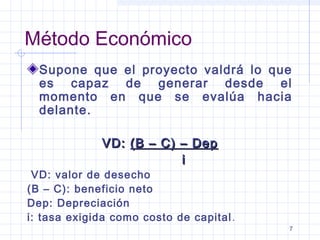 7
Método Económico
Supone que el proyecto valdrá lo que
es capaz de generar desde el
momento en que se evalúa hacia
delante.
VD:VD: (B – C) – Dep(B – C) – Dep
ii
 VD: valor de desecho
(B – C): beneficio neto
Dep: Depreciación
i: tasa exigida como costo de capital.
 