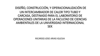 DISEÑO, CONSTRUCCIÓN, Y OPERACIONALIZACIÓN DE
UN INTERCAMBIADOR DE CALOR TIPO TUBO Y
CARCASA, DESTINADO PARA EL LABORATORIO DE
OPERACIONES UNITARIAS DE LA FACULTAD DE CIENCIAS
AMBIENTALES DE LA UNIVERSIDAD INTERNACIONAL
SEK
RICARDO JOSE ARIAS IGLESIA
 