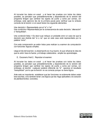 Elaboró: Elvia Garduño Teliz
Al incrustar los datos en excel y al hacer las pruebas con todos los datos
posibles, se percatan que probablememente y dependiendo de la versión del
programa tengan que cambiar los signos de punto y coma por comas, sin
embargo, este ejercicio les da la primera pauta para verificar que la sintaxis
correcta de la función si en excel tienen los siguiente elementos:
Una decisión = Representada por el “si” o “no”
Una condición= Representada por la consecuencia de cada decisión, “alteración”
o “tranquilidad”.
Una condición falsa = Es decir que indique un probable error en caso de que la
decisión sea distinta del “si o no” que en este caso está representado por la
palabra “error”.
Con esta comprensión ya están listos para realizar su examen de computación
con funciones lógicas simples.
Llega el día del examen, tu desempeño es muy bueno, lo que refuerza la idea de
que la unión hace la fuerza y el trabajo colaborativo amplía los aprendizajes.
E. Escenario final 2. Reprobar el examen
Al incrustar los datos en excel y al hacer las pruebas con todos los datos
posibles, se percatan que probablememente y dependiendo de la versión del
programa tengan que cambiar los signos de punto y coma por comas, sin
embargo, al escribir cualquier palabra diferente de “si” aparece el resultado
“tranquilidad” por lo que la función no es correcta porque no tiene lógica.
Ante esto es importante establecer que las funciones no solamente deben estar
bien escritas, sino también tener una lógica que las haga aplicables a la solución
de planteamientos concretos.
 