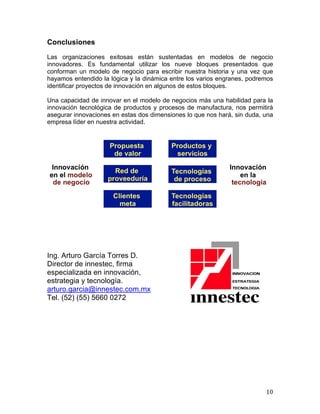  

Conclusiones
Las organizaciones exitosas están sustentadas en modelos de negocio
innovadores. Es fundamental utilizar los nueve bloques presentados que
conforman un modelo de negocio para escribir nuestra historia y una vez que
hayamos entendido la lógica y la dinámica entre los varios engranes, podremos
identificar proyectos de innovación en algunos de estos bloques.
Una capacidad de innovar en el modelo de negocios más una habilidad para la
innovación tecnológica de productos y procesos de manufactura, nos permitirá
asegurar innovaciones en estas dos dimensiones lo que nos hará, sin duda, una
empresa líder en nuestra actividad.

Ing. Arturo García Torres D.
Director de innestec, firma
especializada en innovación,
estrategia y tecnología.
arturo.garcia@innestec.com.mx
Tel. (52) (55) 5660 0272

	
  

10	
  

 