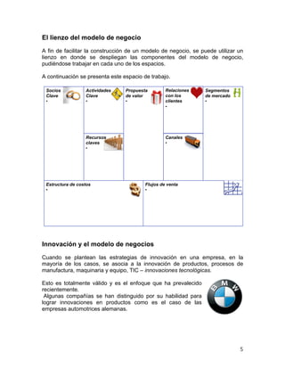  

El lienzo del modelo de negocio
A fin de facilitar la construcción de un modelo de negocio, se puede utilizar un
lienzo en donde se despliegan las componentes del modelo de negocio,
pudiéndose trabajar en cada uno de los espacios.
A continuación se presenta este espacio de trabajo.
El lienzo del modelo de negocio
Socios
Clave
• 

Actividades
Clave
• 

Propuesta
de valor
• 

Recursos
claves
• 

Estructura de costos
• 

Relaciones
con los
clientes
• 

Segmentos
de mercado
• 

Canales
• 

Flujos de venta
• 

4

Innovación y el modelo de negocios
Cuando se plantean las estrategias de innovación en una empresa, en la
mayoría de los casos, se asocia a la innovación de productos, procesos de
manufactura, maquinaria y equipo, TIC – innovaciones tecnológicas.
Esto es totalmente válido y es el enfoque que ha prevalecido
recientemente.
Algunas compañías se han distinguido por su habilidad para
lograr innovaciones en productos como es el caso de las
empresas automotrices alemanas.

	
  

5	
  

 