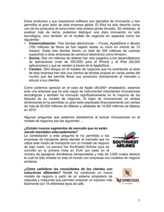  
Estos productos y sus respectivos software son ejemplos de innovación y han
permitido el gran éxito de esta empresa global. El iPad ha sido descrito como
uno de los productos al consumidor más exitoso jamás lanzado. Sin embargo, al
analizar más de cerca, podemos distinguir una clara innovación no solo
tecnológica, sino también en el modelo de negocios en aspectos como los
siguientes:
• Comercialización. Tres tiendas electrónicas – iTunes, AppleStore e iBooks
(100 millones de libros se han bajado desde su inicio en menos de 12
meses). Estas tres tiendas tienen un total de 200 millones de cuentas
superando a otras empresas de comercio electrónico como Amazon.
• Socios. Dos mil millones de dólares han sido pagados a los desarrolladores
de aplicaciones (más de 350,000) para el iPhone y el iPad (65,000
aplicaciones) y que se venden a través de la AppleStore.
• Canales. Otro bloque en el modelo de negocios que ha contribuido al éxito
de esta empresa han sido sus cientos de tiendas propias en varias partes del
mundo que les permite llevar sus productos directamente al mercado y
educar a sus clientes.
Como podemos apreciar en el caso de Apple (49,000+ empleados), estamos
ante una empresa que ha sido capaz de instrumentar importantes innovaciones
tecnológicas y también ha innovado significativamente en la mayoría de los
bloques de su modelo de negocios. El logro de innovaciones en ambas
dimensiones le ha permitido un gran éxito expresado financieramente con ventas
de más de 65,000 millones de dólares y utilidades de 14,000 millones de dólares
en 2010.
Algunas preguntas que podemos plantearnos al buscar innovaciones en el
modelo de negocios son las siguientes …
¿Existen nuevos segmentos de mercado que no están
siendo atendidos adecuadamente?
La contestación a esta pregunta le ha permitido a las
empresas de transporte aéreo atender al mercado que no
utiliza este medio de transporte con un modelo de negocio
de bajo costo. La pionera fue Southwest Airlines (que se
convirtió en la primera línea en EUA con base en el
número de pasajeros domésticos transportados y más de 3,000 vuelos diarios)
la cual ha sido imitada en todo el mundo con empresas con modelos de negocio
similares.
¿Cómo satisfacer las necesidades de los clientes con
soluciones diferentes? Nestlé ha construido un nuevo
modelo de negocio a partir de un sistema propietario de
cápsulas y máquinas que permiten preparar un expreso más
fácilmente con 16 diferentes tipos de café.

	
  

7	
  

 