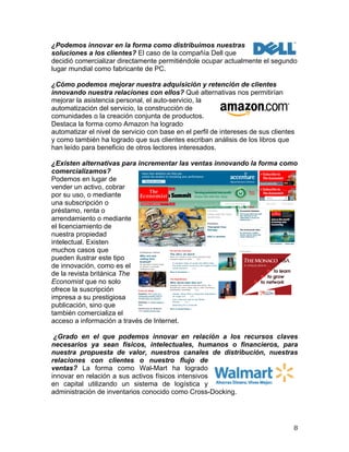  
¿Podemos innovar en la forma como distribuimos nuestras
soluciones a los clientes? El caso de la compañía Dell que
decidió comercializar directamente permitiéndole ocupar actualmente el segundo
lugar mundial como fabricante de PC.
¿Cómo podemos mejorar nuestra adquisición y retención de clientes
innovando nuestra relaciones con ellos? Qué alternativas nos permitirían
mejorar la asistencia personal, el auto-servicio, la
automatización del servicio, la construcción de
comunidades o la creación conjunta de productos.
Destaca la forma como Amazon ha logrado
automatizar el nivel de servicio con base en el perfil de intereses de sus clientes
y como también ha logrado que sus clientes escriban análisis de los libros que
han leído para beneficio de otros lectores interesados.
¿Existen alternativas para incrementar las ventas innovando la forma como
comercializamos?
Podemos en lugar de
vender un activo, cobrar
por su uso, o mediante
una subscripción o
préstamo, renta o
arrendamiento o mediante
el licenciamiento de
nuestra propiedad
intelectual. Existen
muchos casos que
pueden ilustrar este tipo
de innovación, como es el
de la revista británica The
Economist que no solo
ofrece la suscripción
impresa a su prestigiosa
publicación, sino que
también comercializa el
acceso a información a través de Internet.
Log in

Subscribe

Register

My account

Digital & mobile

Newsletters

RSS

Classifieds

Help

Sunday March 6th 2011

Search

Home

World politics

Business & finance

Economics

Science & technology

Culture

Lexington

Print edition

Economist Debates

Libya and the Iraq
syndrome

Site index

The house believes that
the internet is not
inherently a force for
democracy »

Psychiatry

Therapist-free
therapy

The Economist asks

KAL's cartoon

Do America's publicsector unions have too
much influence? »

Full contents

Intelligence testing

Who are you
calling birdbrained?

An attempt is being made
to devise a universal
intelligence test

Oil and the economy

Subscribe

Advertisement

The 2011 oil shock

More of a threat to the world economy than
investors seem to think
(55)

A complex chain of cause and effect links
the Arab world’s turmoil to the health of the
world economy
(11)

More in Economics »

The Republicans

Who dares take him on?

From our blogs

Bagehot sees hints of a
nationalist protest vote in
the Barnsley by-election

Babbage on what makes a
blog
Democracy in America
says states should stop

Despite their victories at the mid-terms, the
Republicans seem oddly slow to start choosing a
presidential candidate
(52)

Leader: Bring forth a pragmatic Republican:
he might win
(20)
Can a Mormon get to the White
House?
(31)
Searching for a nominee

More in United States »

¿Grado en el que podemos innovar en relación a los recursos claves
necesarios ya sean físicos, intelectuales, humanos o financieros, para
nuestra propuesta de valor, nuestros canales de distribución, nuestras
relaciones con clientes o nuestro flujo de
ventas? La forma como Wal-Mart ha logrado
innovar en relación a sus activos físicos intensivos
en capital utilizando un sistema de logística y
administración de inventarios conocido como Cross-Docking.

	
  

8	
  

 