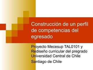 Construcción de un perfil
de competencias del
egresado
Proyecto Mecesup TAL0101 y
Rediseño curricular del pregrado
Universidad Central de Chile
Santiago de Chile
 