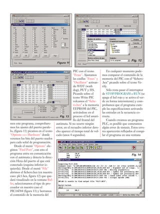 mos este programa, comprobare-
mos los ajustes del puerto parale-
lo, (figura 11) picamos en el icono
"Options >>> Hardware" donde
veremos los bits del puerto usados
para cada señal de programación.
Desde el menú "Options" ele-
gimos "Find Port", con esto el
programa entra en comunicación
con el autómata y detecta la direc-
ción Hexa del puerto al que está
conectado (esquina inferior iz-
quierda). Desde el menú "File"
abrimos el fichero.hex (en nuestro
caso: plc1.hex, figura 12) que que-
dará visualizado en la ventana Buf-
fer, seleccionamos el tipo de pro-
cesador en nuestro caso el
PIC16F84 (figura 13) y borramos
el contenido de la memoria del
PIC con el icono
"Erase". Ajustamos
las casillas "Fuses" y
"Oscillator" activan-
do WDT (wath
dog), PUT y HS.
Picando sobre el
icono Write PIC
volcamos el “fiche-
ro.hex” a la memoria
EEPROM del PIC,
activándose en el
proceso el led amari-
llo del frontal del
autómata. Si no ocurre ningún
error, en el recuadro inferior dere-
cho aparece el tiempo total de vol-
cado (unos 4 segundos).
En cualquier momento pode-
mos comparar el contenido de la
memoria del PIC con el “fichero-
.hex” picando sobre el icono Ve-
rify.
Sólo resta pasar el interruptor
de STOP/PROGRAM a RUN (se
apaga el led rojo y se activa el ver-
de en forma intermitente) y com-
probamos que el programa cum-
ple las especificaciones activando
las entradas en la secuencia co-
rrecta.
Cuando creamos un programa
PLC, es posible que cometamos
algún error de sintaxis. Estos erro-
res aparecerán reflejados al compi-
lar el programa en una ventana
Figura 11
Fig. 12
Fig. 13
Fig. 14
 