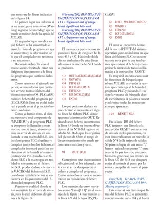 que mostrara las líneas indicadas
en la figura 14.
En primer lugar nos informa si
es un error grave o un aviso (War-
ning) seguido de un código que se
puede consultar desde la ayuda del
MPLAB.
En segundo lugar nos dice en
qué fichero se ha encontrado el
error, la línea de programa en que
se encuentra y la información de
lo que el compilador no reconoce
o no encuentra.
Haciendo doble clik con el
mouse sobre el texto de error nos
dirigimos directamente a la línea
del programa que contiene dicho
error.
Como vemos en el ejemplo su-
perior, se nos informa que contie-
nen errores tanto el fichero del
sistema operativo (OS_PLC:ASM)
como el fichero del programa plc
(PLC1.ASM). Esto no es del todo
real y puede crear al principio bas-
tante confusión.
Como ya hemos visto, el siste-
ma operativo está compuesto de
"MACROS" y el programa PLC
se compone de llamadas a estas
macros, por lo tanto, si comete-
mos un error de sintaxis en una
llamada a una macro del S.O. des-
de el programa PLC al enlazar y
compilar juntos los dos ficheros, el
compilador intentará pasar los pa-
rámetros de la llamada a la macro
(instrucción PLC) usada en el fi-
chero PLC a la macro que en rea-
lidad se encuentra en el fichero
del S.O. produciéndose el error en
la MACRO del fichero del S.O.
cuando en realidad el error se en-
cuentra en los parámetros del fi-
chero del programa PLC.
Veamos en realidad donde se
han cometido los errores de sinta-
xis, para lo cual debemos dirigir-
nos a la figura 14.
Warning[202] D:MPLABPI-
CEJEMPLOSOS_PLC8.ASM
435 : Argument out of range.
Least significant bits used.
Warning[202] D:MPLABPI-
CEJEMPLOSOS_PLC8.ASM
437 : Argument out of range.
Least significant bits used.
El mensaje es que tenemos ar-
gumentos fuera de rango en las lí-
neas 435 y 437. Haciendo doble
clic en cualquiera de estas líneas
saltamos a la macro del S.O donde
se producen.
432 OUT MACRO DATA1,DATA2
433 MOVWF S
434 BTFSS S,0
435 BCF DATA1,DATA2
436 BTFSC S,0
437 BSF DATA1,DATA2
438 ENDM
Lo que podemos deducir es
que el error se encuentra en algu-
na línea del fichero PLC donde
aparezca la instrucción OUT. Re-
visando este fichero encontramos
la línea 93 donde se intenta direc-
cionar el bit Nº 8 del registro de
salidas S0. Dado que los registros
del plc son de 8 bits el rango de
direccionamiento sólo puede en-
contrarse ente cero y siete.
93 OUT S0,8
Corregimos este inconveniente
seleccionando el bit adecuado, con
lo cual el error desaparecerá al
volver a compilar el programa.
Como vemos los errores se encon-
traban en realidad en el fichero
PLC.
Los mensajes de error marca-
dos como “Error[113]” en el men-
saje de la figura 14 nos mandan a
la línea 427 del fichero OS_PL-
C:ASM
424 RESET MACRO DATA1,DATA2
425 MOVWF S
426 BTFSC S,0
427 BCF DATA1,DATA2
428 ENDM
El error se encuentra dentro
del la macro RESET del sistema
operativo, pero no informa en que
línea del fichero PLC se encuen-
tra este error por lo que tendre-
mos que revisar el fichero y com-
probar la sintaxis de todas las lla-
madas a la instrucción RESET.
Es muy útil en estos casos usar
las funciones de búsqueda que
ofrece MPLAB, activando la ven-
tana que contenga el fichero del
programa PLC y pulsando F3 se
abre la ventana de búsqueda don-
de escribiremos la palabra a buscar
y así revisar todas las concurren-
cias que aparezcan.
104 RESET S0.4
En la línea 104 del fichero
PLC tenemos una llamada a la
instrucción RESET con un error
de sintaxis en los parámetros, en
esta línea realizamos un reset de la
salida Nº4 de la tarjeta de salidas
S0 pero en lugar de una coma ","
hemos tecleado un punto "." para
separar los parámetros, este pro-
blema ha generado dos errores en
la línea 427 del S.O que desapare-
cerán al sustituir el punto por la
coma y compilar de nuevo el pro-
yecto.
Error[128] D:MPLABPI-
CEJEMPLOSPLC1.ASM 104 :
Missing argument(s)
Este error sí nos dice en qué lí-
nea del fichero PLC se encuentra,
concretamente en la 104 y al hacer
 