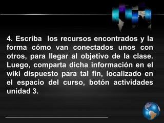 4. Escriba los recursos encontrados y la
forma cómo van conectados unos con
otros, para llegar al objetivo de la clase.
Luego, comparta dicha información en el
wiki dispuesto para tal fin, localizado en
el espacio del curso, botón actividades
unidad 3.
 