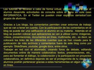 Las tutorías se llevaran a cabo de forma virtual, presencial para que el
alumno desarrolle actividades de consulta sobre el tema en este caso
INFORMATICA. En el Twitter se pueden crear espacios cerrados con
grupos de alumnos.
Gracias a Los blogs, los comentarios permiten crear entornos de trabajo
que se van a tener en cuenta. Con la participación de los comentarios en el
blog se puede dar una calificación al alumno en su materia. Además en el
blog se pueden colocar qué aplicaciones se van a utilizar como: imágenes,
vídeos, presentaciones, documentos en línea, multimedia, etc., es decir, se
colocará los links de las diferentes cuentas que se han creado para la
publicación de más archivos y comentarios fuera de este blog como por
ejemplo: SlideShare, youtube, google docs, entre otros.
Trabajar en red con el alumnado, creando foros de debate, editando
documentos online de manera colaborativa: textos, presentaciones, etc.,
para así fomentar el diálogo, la colaboración y la participación en proyectos
colaborativos, en definitiva dejando de ser el protagonista de tu clase. Los
alumnos podrán pertenecer gracias a estas herramientas en algún proyecto
en línea.
 