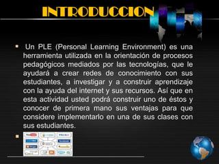 INTRODUCCION
 Un PLE (Personal Learning Environment) es una
herramienta utilizada en la orientación de procesos
pedagógicos mediados por las tecnologías, que le
ayudará a crear redes de conocimiento con sus
estudiantes, a investigar y a construir aprendizaje
con la ayuda del internet y sus recursos. Así que en
esta actividad usted podrá construir uno de éstos y
conocer de primera mano sus ventajas para que
considere implementarlo en una de sus clases con
sus estudiantes.

 