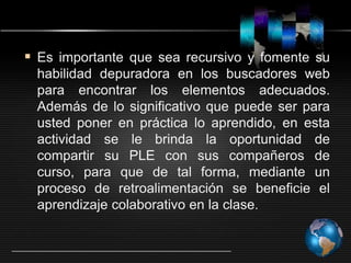  Es importante que sea recursivo y fomente su
habilidad depuradora en los buscadores web
para encontrar los elementos adecuados.
Además de lo significativo que puede ser para
usted poner en práctica lo aprendido, en esta
actividad se le brinda la oportunidad de
compartir su PLE con sus compañeros de
curso, para que de tal forma, mediante un
proceso de retroalimentación se beneficie el
aprendizaje colaborativo en la clase.
 