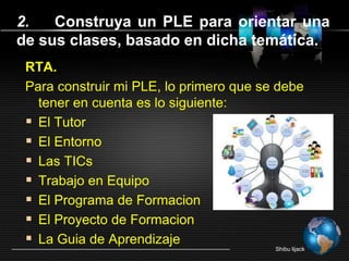 RTA.
Para construir mi PLE, lo primero que se debe
tener en cuenta es lo siguiente:
 El Tutor
 El Entorno
 Las TICs
 Trabajo en Equipo
 El Programa de Formacion
 El Proyecto de Formacion
 La Guia de Aprendizaje
Shibu lijack
2. Construya un PLE para orientar una
de sus clases, basado en dicha temática.
 