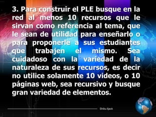 Shibu lijack
3. Para construir el PLE busque en la
red al menos 10 recursos que le
sirvan como referencia al tema, que
le sean de utilidad para enseñarlo o
para proponerle a sus estudiantes
que trabajen el mismo. Sea
cuidadoso con la variedad de la
naturaleza de sus recursos, es decir
no utilice solamente 10 videos, o 10
páginas web, sea recursivo y busque
gran variedad de elementos.
 