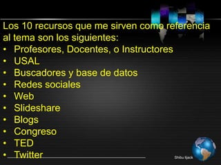 Shibu lijack
Los 10 recursos que me sirven como referencia
al tema son los siguientes:
• Profesores, Docentes, o Instructores
• USAL
• Buscadores y base de datos
• Redes sociales
• Web
• Slideshare
• Blogs
• Congreso
• TED
• Twitter
 