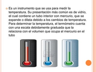  Es un instrumento que se usa para medir la
temperatura. Su presentación más común es de vidrio,
el cual contiene un tubo interior con mercurio, que se
expande o dilata debido a los cambios de temperatura.
Para determinar la temperatura, el termómetro cuenta
con una escala debidamente graduada que la
relaciona con el volumen que ocupa el mercurio en el
tubo