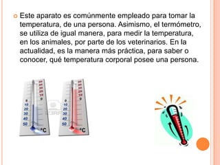  Este aparato es comúnmente empleado para tomar la
temperatura, de una persona. Asimismo, el termómetro,
se utiliza de igual manera, para medir la temperatura,
en los animales, por parte de los veterinarios. En la
actualidad, es la manera más práctica, para saber o
conocer, qué temperatura corporal posee una persona.
