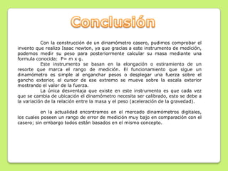 Con la construcción de un dinamómetro casero, pudimos comprobar el
invento que realizo Isaac newton, ya que gracias a este instrumento de medición,
podemos medir su peso para posteriormente calcular su masa mediante una
formula conocida: P= m x g.
           Este instrumento se basan en la elongación o estiramiento de un
resorte que marca el rango de medición. El funcionamiento que sigue un
dinamómetro es simple al enganchar pesos o desplegar una fuerza sobre el
gancho exterior, el cursor de ese extremo se mueve sobre la escala exterior
mostrando el valor de la fuerza.
           La única desventaja que existe en este instrumento es que cada vez
que se cambia de ubicación el dinamómetro necesita ser calibrado, esto se debe a
la variación de la relación entre la masa y el peso (aceleración de la gravedad).

           en la actualidad encontramos en el mercado dinamómetros digitales,
los cuales poseen un rango de error de medición muy bajo en comparación con el
casero; sin embargo todos están basados en el mismo concepto.
 