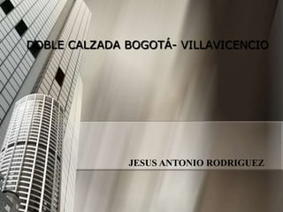 DOBLE CALZADA BOGOTÁ- VILLAVICENCIO




              JESUS ANTONIO RODRIGUEZ
 