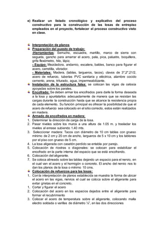 e) Realizar un listado cronológico y explicativo del proceso
constructivo para la construcción de las losas de entrepiso
empleados en el proyecto, fortalecer el proceso constructivo visto
en clase.
Interpretación de planos
Preparación del puesto de trabajo:
-Herramientas: Serrucho, escuadra, martillo, marco de sierra con
segueta, gancho para amarrar el acero, pala, pica, palustre, boquillera,
grifa flexómetro, hilo, lápiz.
- Equipo: Mezcladora, andamio, escalera, baldes, banco para figurar el
acero, carretilla, vibrador.
- Materiales: Madera, (tablas, largueros, tacos), clavos de 3″,2″,21/2,
acero de refuerzo, tuberías PVC sanitaria y eléctrica, alambre cocido
cemento, arena, triturado, agua, impermeabilizante.
Instalación de la estructura falsa: se colocan las vigas de celosía
apoyadas sobre los parales.
Encofrado: Se deben armar los encofrados para darle la forma deseada
a la losa y apuntalarlos adecuadamente de manera que se resistan las
cargas durante la construcción hasta que se alcance la resistencia propia
de cada elemento. Su función principal es ofrecer la posibilidad de que el
acero de refuerzo sea colocado en el sitio correcto, estos están realizados
en madera.
Armado de encofrados en madera:
1. Determinar la dirección de carga de la losa.
2. Pasar niveles sobre los muros a una altura de 1.05 m. y trasladar los
niveles al enrase subiendo 1.40 mts.
3. Seleccionar madera: Tacos con diámetro de 10 cm tablas con grueso
mínimo de 2 cm y 20 cm de ancho, largueros de 5 x 10 cm y los tablones
por el piso con grueso de 5 cm.
4. La losa aligerada con casetón perdido se entabla por parejo.
5. Colocación de riostras o diagonales: se colocan para estabilizar el
encofrado en la parte interna del espacio que se está encofrando.
6. Colocación del aligerante.
7. Se coloca alineado sobre las tablas dejando un espacio para el nervio, en
el cual van el acero y el hormigón o concreto. El ancho del nervio nos lo
dan los planos de la losa o mínimo 10 cms.
Colocación de refuerzos para las losas:
1. Con la interpretación de planos establecida se muestra la forma de ubicar
el acero en las vigas, nervios el cual se coloca sobre el aligerante para
evitar grietas en el concreto.
1. Cortar y figurar el acero
2. Colocación del acero en los espacios dejados entre el aligerante para
formar el recubrimiento
3. Colocar el acero de temperatura sobre el aligerante, colocando malla
electro soldada o varillas de diámetro ¼”, en las dos direcciones
 