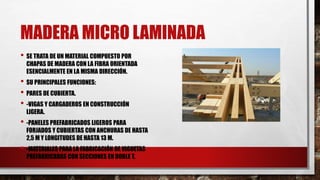 MADERA MICRO LAMINADA
• SE TRATA DE UN MATERIAL COMPUESTO POR
CHAPAS DE MADERA CON LA FIBRA ORIENTADA
ESENCIALMENTE EN LA MISMA DIRECCIÓN.
• SU PRINCIPALES FUNCIONES:
• PARES DE CUBIERTA.
• -VIGAS Y CARGADEROS EN CONSTRUCCIÓN
LIGERA.
• -PANELES PREFABRICADOS LIGEROS PARA
FORJADOS Y CUBIERTAS CON ANCHURAS DE HASTA
2,5 M Y LONGITUDES DE HASTA 13 M.
• -MATERIALES PARA LA FABRICACIÓN DE VIGUETAS
PREFABRICADAS CON SECCIONES EN DOBLE T.
 