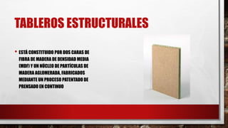 TABLEROS ESTRUCTURALES
• ESTÁ CONSTITUIDO POR DOS CARAS DE
FIBRA DE MADERA DE DENSIDAD MEDIA
(MDF) Y UN NÚCLEO DE PARTÍCULAS DE
MADERA AGLOMERADA, FABRICADOS
MEDIANTE UN PROCESO PATENTADO DE
PRENSADO EN CONTINUO
 