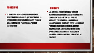 ADHESIVOS
• EL ADHESIVO DEBERÁ PRODUCIR UNIONES
RESISTENTES Y DURABLES QUE MANTENGAN LA
INTEGRIDAD DEL ELEMENTO DURANTE TODA LA
VIDA EN SERVICIO PLANIFICADA PARA LA
ESTRUCTURA
UNIONES
• LAS UNIONES TRADICIONALES, TAMBIÉN
DENOMINADAS CARPINTERAS O UNIONES POR
CONTACTO, TRANSMITEN LAS FUERZAS
MEDIANTE TENSIONES DE COMPRESIÓN
LOCALIZADA Y DE CORTANTE ENTRE LAS MISMAS
PIEZAS DE MADERA MEDIANTE EL CORTE Y
MECANIZACIÓN ADECUADOS. EL MATERIAL
APORTADO (GENERALMENTE HERRAJES EN
FORMA DE PLETINAS Y OTROS ELEMENTOS DE
FIJACIÓN)
 