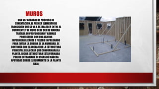 MUROS
UNA VEZ ACABADO EL PROCESO DE
CIMENTACIÓN, EL PRIMER ELEMENTO DE
TRANSICIÓN QUE SE VA A ESTABLECER ENTRE EL
DURMIENTE Y EL MURO DEBE SER DE MADERA
TRATADA EN PROFUNDIDADY ADEMÁS
PROTEGERSE CON UNA LÁMINA
IMPERMEABILIZANTE O FIELTRO IMPREGNADO
PARA EVITAR LA SUBIDA DE LA HUMEDAD. SE
CONTINÚA CON EL ANCLAJE DE LA ESTRUCTURA
PRINCIPAL DE LA CASA QUE CONFORMARÁ LA
PLANTA. DICHA ESTRUCTURA ESTÁ FORMADA
POR UN ENTRAMADO DE VIGAS DE MADERA
APOYADAS SOBRE EL DURMIENTE EN LA PLANTA
BAJA
 