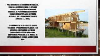 POSTERIORMENTE SE CONFORMA LA CUBIERTA,
PARA ELLO, LO CONVENCIONAL ES UTILIZAR
CERCHAS PREFABRICADAS DE MADERA
ASERRADA DE PEQUEÑAS ESCUADRÍAS CON
UNIONES MEDIANTE PLACAS DENTADAS
METÁLICAS, QUE LLEGAN COMPLETAMENTE
ARMADAS A LA OBRA.
EL CERRAMIENTO DE LA CUBIERTA ADMITE
CUALQUIER TIPO DE PRODUCTOS, DESDE TEJA
ASFÁLTICA O DE PIZARRA, HASTA UNA
CUBRICIÓN ESPECÍFICA TRADICIONAL
CONFORMADA POR TEJUELAS DE MADERA DE
ESPECIES DURABLES COMO EL ALERCE, CEDRO
ROJO
 