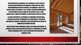 REVESTIMIENTOS INTERIORES DE LA VIVIENDA, EN ESTE CASO SE
UTILIZAN REVESTIMIENTOS DE MADERA A CARA VISTA DE TABLA
MACHIHEMBRADA PARA INTERIORES, SIN EMBARGO, TANTO LOS
SUELOS COMO LAS PAREDES Y LOS TECHOS, SON MÁS CONVENIENTES
LOS SISTEMAS EN SECO, COMO LOS DE CARTÓN-YESO, EL CUAL
CONTRIBUYE A CUMPLIR TAMBIÉN LA PROTECCIÓN FRENTE AL FUEGO.
LA CARA EXTERIOR DE LA FACHADA SE CONFORMA POR MATERIAL
AISLANTE QUE EVITA LA HUMEDAD EN EL HABITÁCULO Y UN MAYOR
AISLAMIENTO TÉRMICO. FINALMENTE SERÁ RECUBIERTO DE TABLAS DE
MADERA DE UN MODO VISTOSO
UNA VEZ QUE SE HAN TERMINADO TODAS LAS ETAPAS ANTERIORES, SE
LLEVARÁ A CABO LA INSTALACIÓN ELÉCTRICA, EL PAVIMENTO, ASÍ COMO
OTROS ACABADOS CON EL FIN DE CONSEGUIR UNA VIVIENDA DE
PRIMERA CLASE.
 