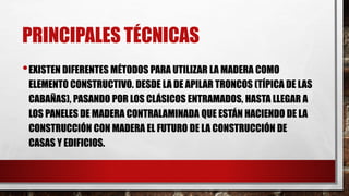PRINCIPALES TÉCNICAS
•EXISTEN DIFERENTES MÉTODOS PARA UTILIZAR LA MADERA COMO
ELEMENTO CONSTRUCTIVO. DESDE LA DE APILAR TRONCOS (TÍPICA DE LAS
CABAÑAS), PASANDO POR LOS CLÁSICOS ENTRAMADOS, HASTA LLEGAR A
LOS PANELES DE MADERA CONTRALAMINADA QUE ESTÁN HACIENDO DE LA
CONSTRUCCIÓN CON MADERA EL FUTURO DE LA CONSTRUCCIÓN DE
CASAS Y EDIFICIOS.
 