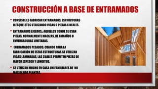 CONSTRUCCIÓN A BASE DE ENTRAMADOS
• CONSISTE ES FABRICAR ENTRAMADOS, ESTRUCTURAS
O ESQUELETOS UTILIZANDO VIGAS O PIEZAS LINEALES.
• ENTRAMADOS LIGEROS,: AQUELLOS DONDE SE USAN
PIEZAS, NORMALMENTE MACIZAS, DE TAMAÑOS O
ENVERGADURAS LIMITADAS.
• ENTRAMADOS PESADOS: CUANDO PARA LA
FABRICACIÓN DE ESTAS ESTRUCTURAS SE UTILIZAN
VIGAS LAMINADAS, LAS CUALES PERMITEN PIEZAS DE
MAYOR ESPESOR Y LONGITUD.
• SE UTILIZAN MUCHO EN CASA UNIFAMILIARES DE NO
MAS DE DOS PLANTAS.
 