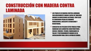 CONSTRUCCIÓN CON MADERA CONTRA
LAMINADA • LOS PANELES DE MADERA CONTRA LAMINADA
SON BÁSICAMENTE VARIAS CAPAS DE TABLEROS
UNIDOS EN DIRECCIONES ALTERNAS. CON ELLOS
SE CONSIGUEN PIEZAS DE GRANDES
DIMENSIONES, EXCELENTE ESTABILIDAD Y
RESISTENCIA.
• CONSISTEN EN UTILIZAR ESTOS PANELES PARA
FABRICAR LOS ELEMENTOS CONSTRUCTIVOS:
SUELOS, PAREDES, TECHOS, FABRICADOS EN
TALLER Y POSTERIORMENTE UNIDOS EN SU
LOCALIZACIÓN FINAL CON LA AYUDA DE GRÚAS.
 