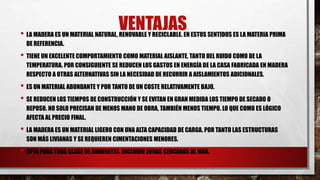 VENTAJAS• LA MADERA ES UN MATERIAL NATURAL, RENOVABLE Y RECICLABLE. EN ESTOS SENTIDOS ES LA MATERIA PRIMA
DE REFERENCIA.
• TIENE UN EXCELENTE COMPORTAMIENTO COMO MATERIAL AISLANTE, TANTO DEL RUIDO COMO DE LA
TEMPERATURA. POR CONSIGUIENTE SE REDUCEN LOS GASTOS EN ENERGÍA DE LA CASA FABRICADA EN MADERA
RESPECTO A OTRAS ALTERNATIVAS SIN LA NECESIDAD DE RECURRIR A AISLAMIENTOS ADICIONALES.
• ES UN MATERIAL ABUNDANTE Y POR TANTO DE UN COSTE RELATIVAMENTE BAJO.
• SE REDUCEN LOS TIEMPOS DE CONSTRUCCIÓN Y SE EVITAN EN GRAN MEDIDA LOS TIEMPO DE SECADO O
REPOSO. NO SOLO PRECISAN DE MENOS MANO DE OBRA, TAMBIÉN MENOS TIEMPO. LO QUE COMO ES LÓGICO
AFECTA AL PRECIO FINAL.
• LA MADERA ES UN MATERIAL LIGERO CON UNA ALTA CAPACIDAD DE CARGA. POR TANTO LAS ESTRUCTURAS
SON MÁS LIVIANAS Y SE REQUIEREN CIMENTACIONES MENORES.
• APTA PARA TODA CLASE DE AMBIENTES, INCLUIDO ZONAS CERCANAS AL MAR.
 