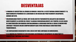 DESVENTAJAS
• A MADERA ES SUSCEPTIBLE AL ATAQUE DE HONGOS E INSECTOS. SI ESTÁ TRATADA CORRECTAMENTE Y EL
MANTENIMIENTO PERIÓDICO ES EL ADECUADO ES UN RIESGO QUE PRÁCTICAMENTE DESAPARECE,
AUNQUE AHÍ ESTÁ.
• VULNERABILIDAD FRENTE AL FUEGO. HOY EN DÍA EXISTEN TRATAMIENTOS AISLANTES QUE REDUCEN
DRÁSTICAMENTE LA ACCIÓN DEL FUEGO Y ALARGAN CONSIDERABLEMENTE LOS TIEMPOS. EN LOS CASOS
DE CONSTRUCCIÓN CON MADERA CONTRALAMINADA LA DEBILIDAD CONTRA EL FUEGO ES MUCHO MÁS
LIMITADA Y PRESENTA MEJOR COMPORTAMIENTO QUE OTROS MATERIALES CONSTRUCTIVOS
TRADICIONALES.
• LAS EDIFICACIONES RESULTANTES SON A DÍA DE HOY MÁS LIMITADAS EN DIMENSIONES.
• SI LA MADERA NO PROVIENE DE EXPLOTACIONES RESPONSABLES DESAPARECE EN GRAN PARTE EL
CONCEPTO DE “MATERIAL SOSTENIBLE”.
 
